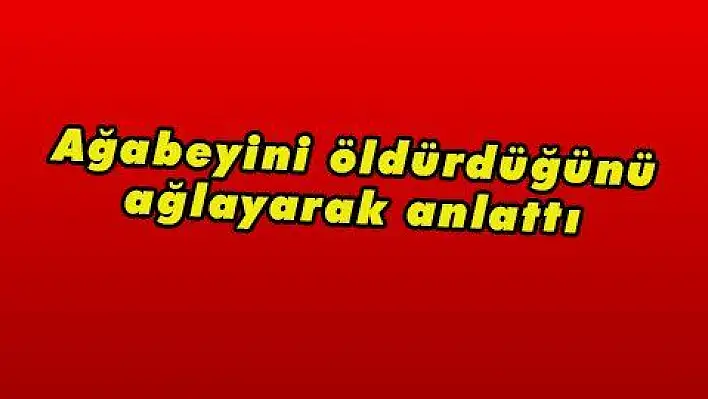 Ağabeyini öldürdüğünü ağlayarak anlattı 