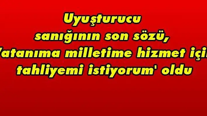 Uyuşturucu sanığının son sözü, 'Vatanıma milletime hizmet için tahliyemi istiyorum' oldu