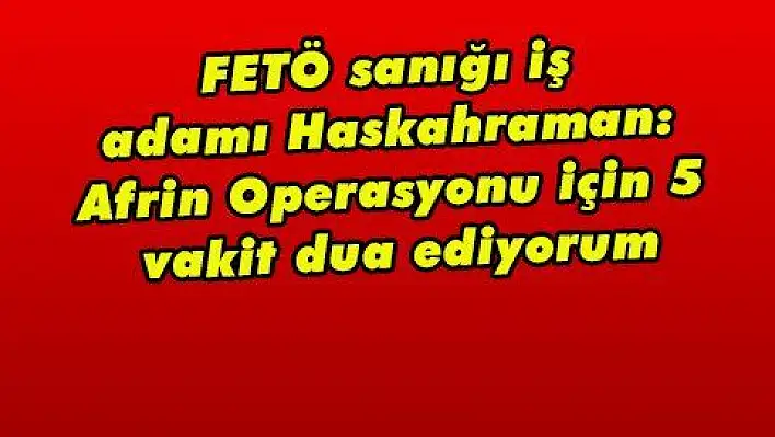 FETÖ sanığı iş adamı Haskahraman: Afrin Operasyonu için 5 vakit dua ediyorum