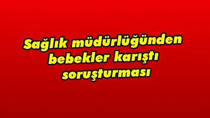 Sağlık müdürlüğünden bebekler karıştı soruşturması  