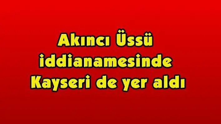 Akıncı Üssü iddianamesinde Kayseri'de yer aldı