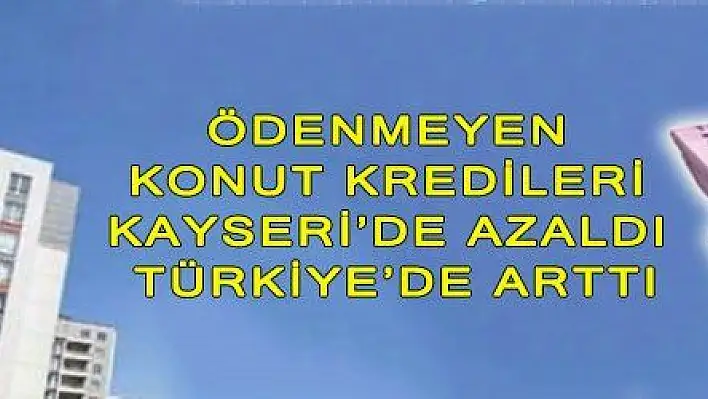 ÖDENMEYEN KONUT KREDİLERİ KAYSERİ'DE AZALDI, TÜRKİYE'DE ARTTI