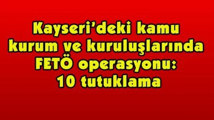 Kayseri'deki kamu kurum ve kuruluşlarında FETÖ operasyonu: 10 tutuklama