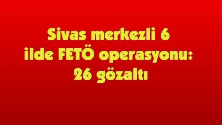 Sivas merkezli 6 ilde FETÖ operasyonu: 26 gözaltı