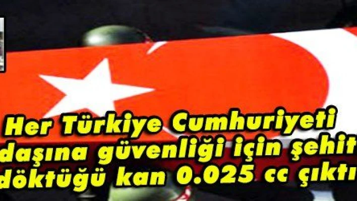 Her Türkiye Cumhuriyeti vatandaşına güvenliği için şehitlerin döktüğü kan 0.025 cc çıktı