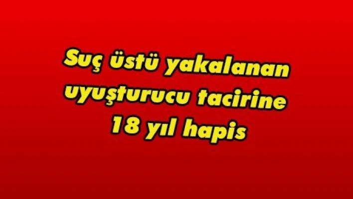 Suç üstü yakalanan uyuşturucu tacirine 18 yıl hapis