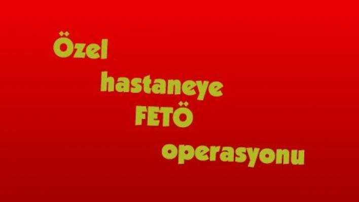 Özel hastaneye FETÖ operasyonu