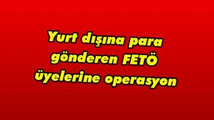 Yurt dışına para gönderen FETÖ üyelerine operasyon