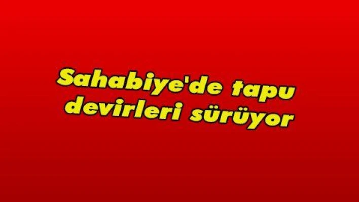 Sahabiye'de tapu devirleri sürüyor