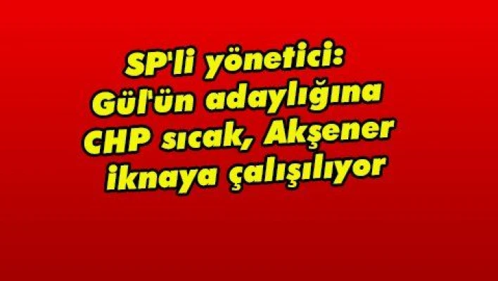 SP'li yönetici: Gül'ün adaylığına CHP sıcak, Akşener iknaya çalışılıyor  