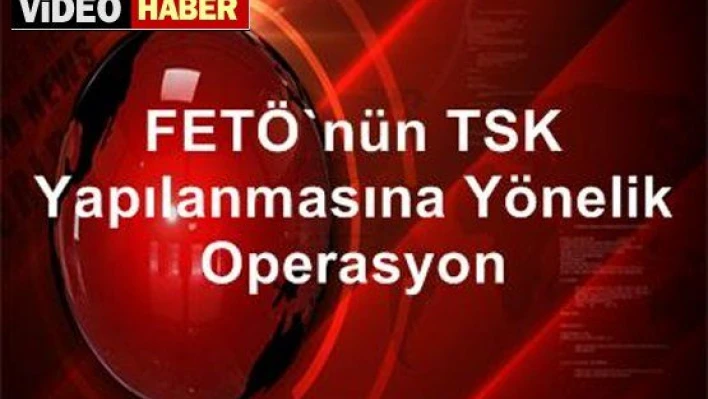 FETÖ'NÜN TSK YAPILANMASINA OPERASYON