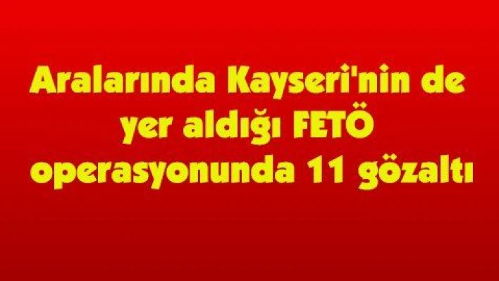 Aralarında Kayseri'nin de yer aldığı FETÖ operasyonunda 11 gözaltı