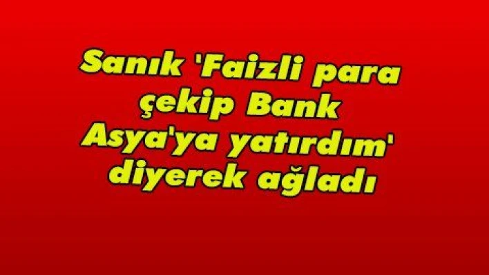 Sanık 'Faizli para çekip Bank Asya'ya yatırdım' diyerek ağladı