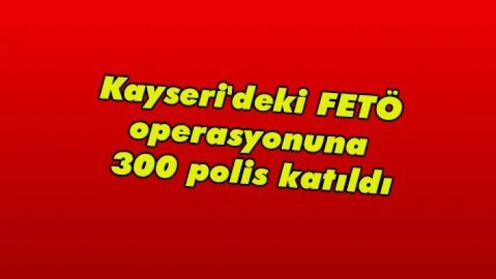 Kayseri'deki FETÖ operasyonuna 300 polis katıldı