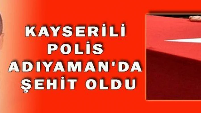 KAYSERİLİ POLİS ADIYAMAN'DA ŞEHİT OLDU  