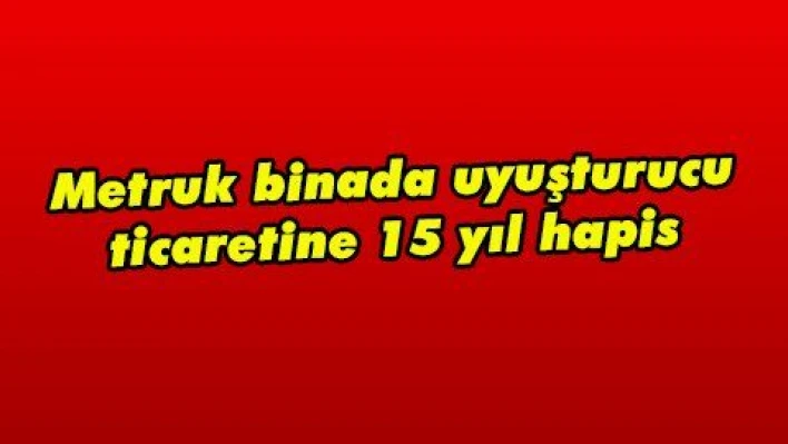 Metruk binada uyuşturucu ticaretine 15 yıl hapis 