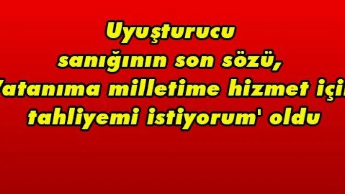 Uyuşturucu sanığının son sözü, 'Vatanıma milletime hizmet için tahliyemi istiyorum' oldu